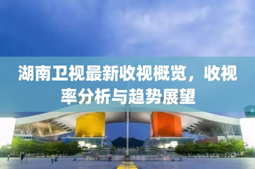 湖南卫视最新收视概览，收视率分析与趋势展望