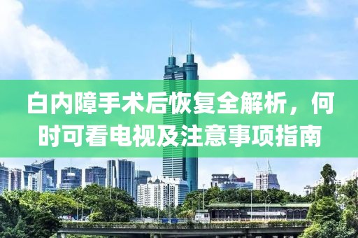 白内障手术后恢复全解析，何时可看电视及注意事项指南