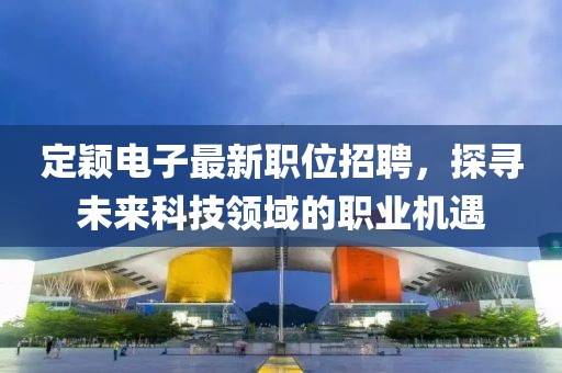 定颖电子最新职位招聘，探寻未来科技领域的职业机遇