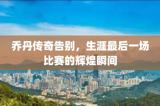 乔丹传奇告别，生涯最后一场比赛的辉煌瞬间