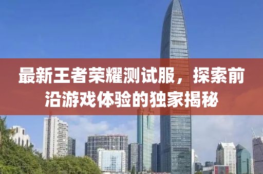 最新王者荣耀测试服，探索前沿游戏体验的独家揭秘