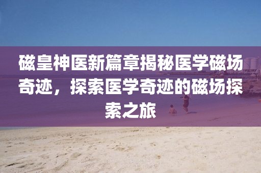 磁皇神医新篇章揭秘医学磁场奇迹，探索医学奇迹的磁场探索之旅
