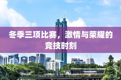 冬季三项比赛，激情与荣耀的竞技时刻