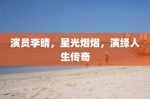演员李晴，星光熠熠，演绎人生传奇