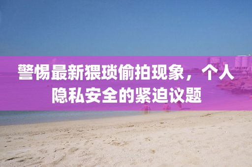 警惕最新猥琐偷拍现象，个人隐私安全的紧迫议题