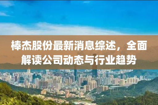 棒杰股份最新消息综述，全面解读公司动态与行业趋势