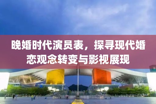 晚婚时代演员表，探寻现代婚恋观念转变与影视展现