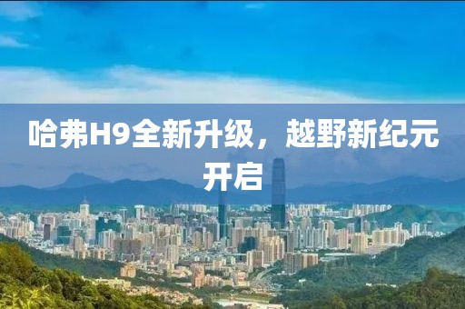 哈弗H9全新升级，越野新纪元开启