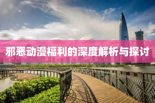 邪恶动漫福利的深度解析与探讨