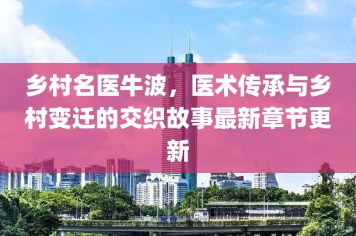 乡村名医牛波，医术传承与乡村变迁的交织故事最新章节更新
