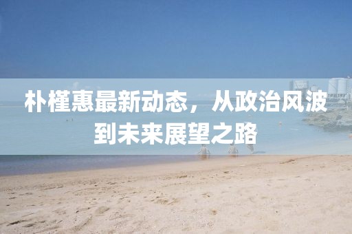 朴槿惠最新动态，从政治风波到未来展望之路