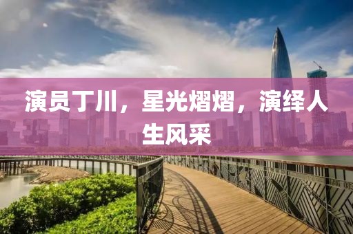 演员丁川，星光熠熠，演绎人生风采