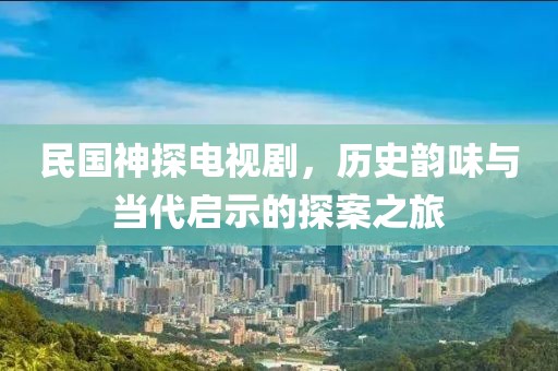 民国神探电视剧，历史韵味与当代启示的探案之旅
