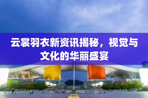 云裳羽衣新资讯揭秘，视觉与文化的华丽盛宴
