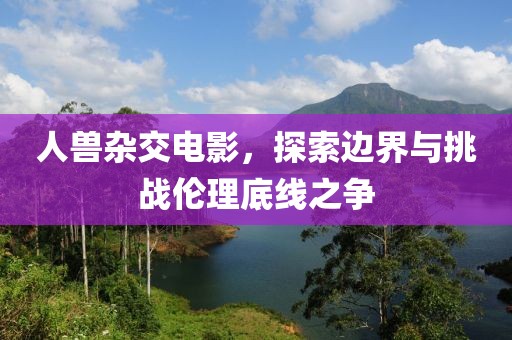 人兽杂交电影，探索边界与挑战伦理底线之争