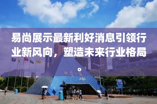 易尚展示最新利好消息引领行业新风向，塑造未来行业格局。