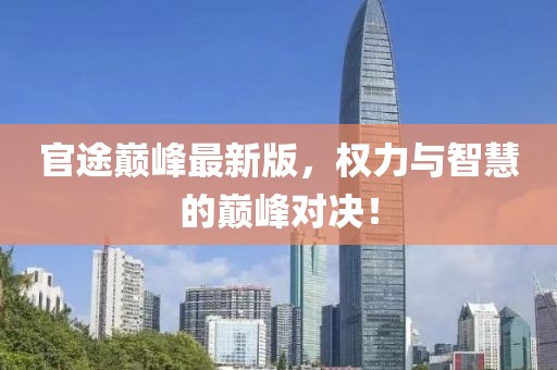 官途巅峰最新版，权力与智慧的巅峰对决！