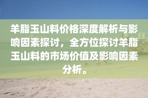 羊脂玉山料价格深度解析与影响因素探讨，全方位探讨羊脂玉山料的市场价值及影响因素分析。