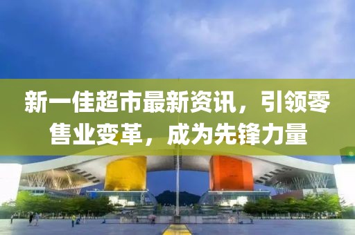 新一佳超市最新资讯，引领零售业变革，成为先锋力量