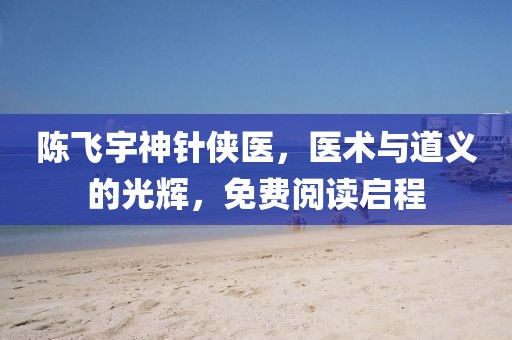陈飞宇神针侠医，医术与道义的光辉，免费阅读启程
