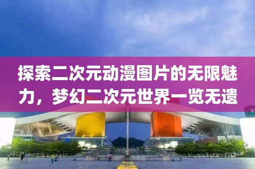 探索二次元动漫图片的无限魅力，梦幻二次元世界一览无遗