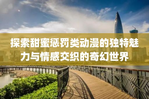 探索甜蜜惩罚类动漫的独特魅力与情感交织的奇幻世界