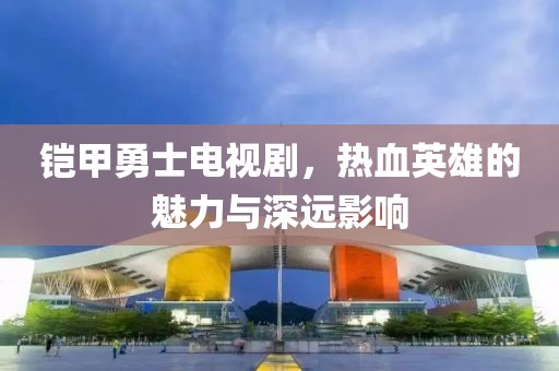 铠甲勇士电视剧，热血英雄的魅力与深远影响