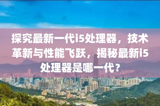 探究最新一代i5处理器，技术革新与性能飞跃，揭秘最新i5处理器是哪一代？