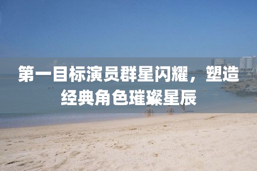 第一目标演员群星闪耀，塑造经典角色璀璨星辰