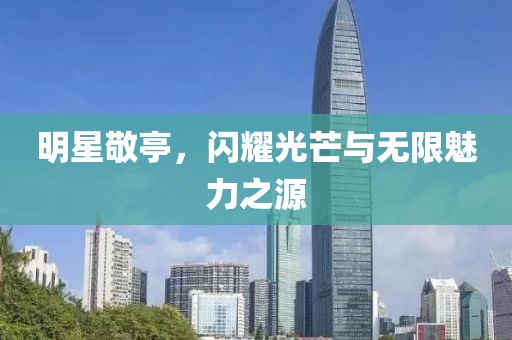 明星敬亭，闪耀光芒与无限魅力之源