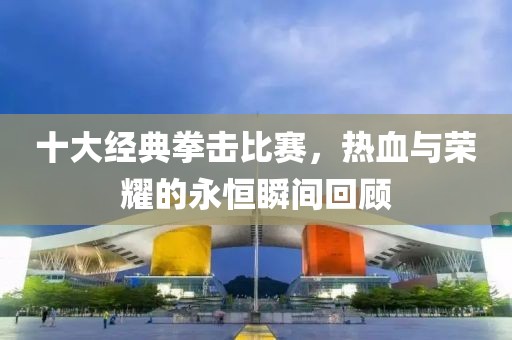 十大经典拳击比赛，热血与荣耀的永恒瞬间回顾