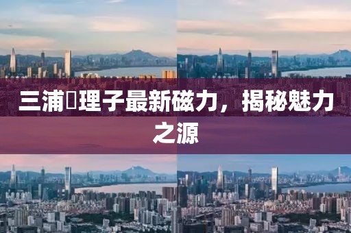 三浦恵理子最新磁力，揭秘魅力之源