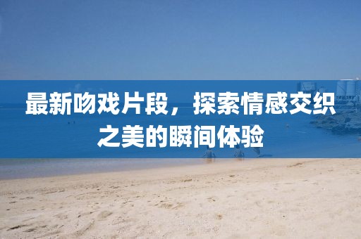 最新吻戏片段，探索情感交织之美的瞬间体验