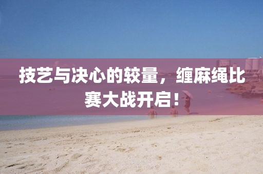 技艺与决心的较量，缠麻绳比赛大战开启！