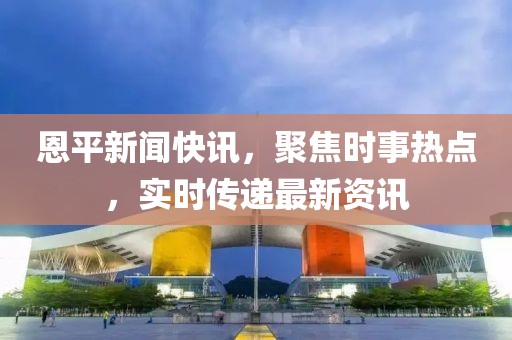 恩平新闻快讯，聚焦时事热点，实时传递最新资讯