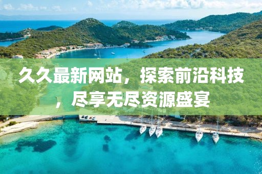 久久最新网站，探索前沿科技，尽享无尽资源盛宴