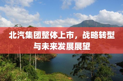 北汽集团整体上市，战略转型与未来发展展望