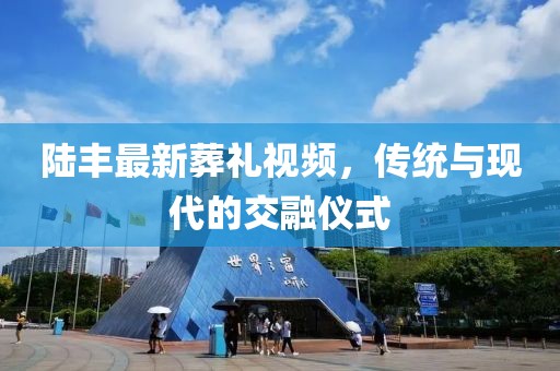 陆丰最新葬礼视频，传统与现代的交融仪式