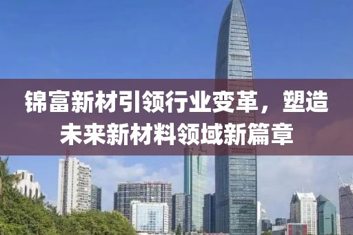 锦富新材引领行业变革，塑造未来新材料领域新篇章