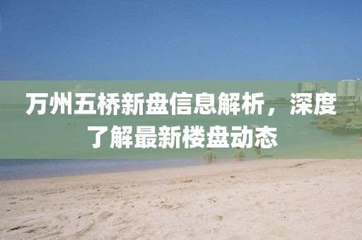万州五桥新盘信息解析，深度了解最新楼盘动态