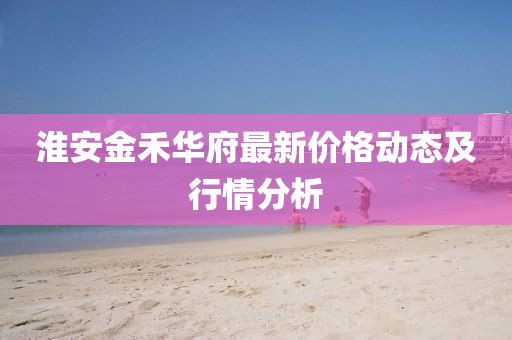 淮安金禾华府最新价格动态及行情分析