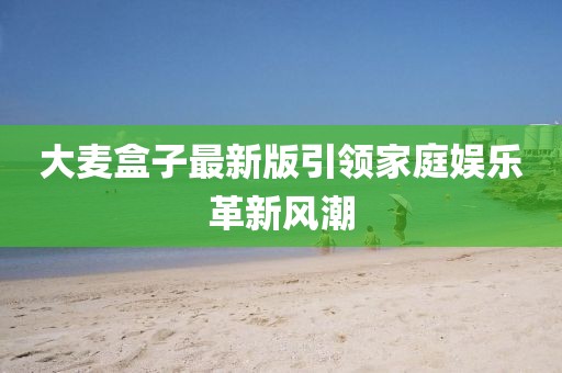 大麦盒子最新版引领家庭娱乐革新风潮
