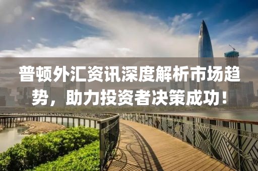普顿外汇资讯深度解析市场趋势，助力投资者决策成功！