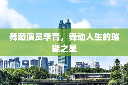 舞蹈演员李青，舞动人生的璀璨之星