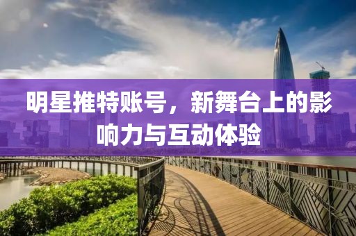 明星推特账号，新舞台上的影响力与互动体验