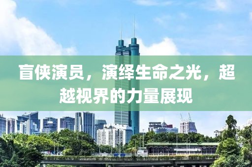 盲侠演员，演绎生命之光，超越视界的力量展现