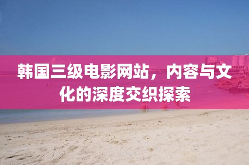韩国三级电影网站，内容与文化的深度交织探索