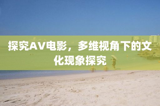 探究AV电影，多维视角下的文化现象探究