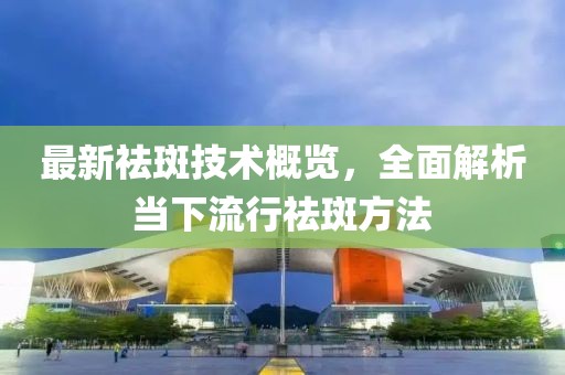 最新祛斑技术概览，全面解析当下流行祛斑方法