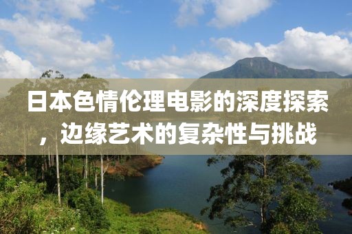 日本色情伦理电影的深度探索，边缘艺术的复杂性与挑战